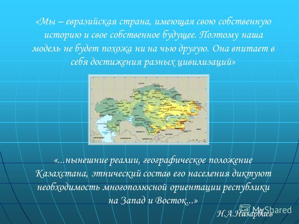 «...нынешние реалии, географическое положение Казахстана, этнический состав его населения диктуют необходимость многополюсной ориентации республики на Запад и Восток...» «Мы – евразийская страна, имеющая свою собственную историю и свое собственное бу
