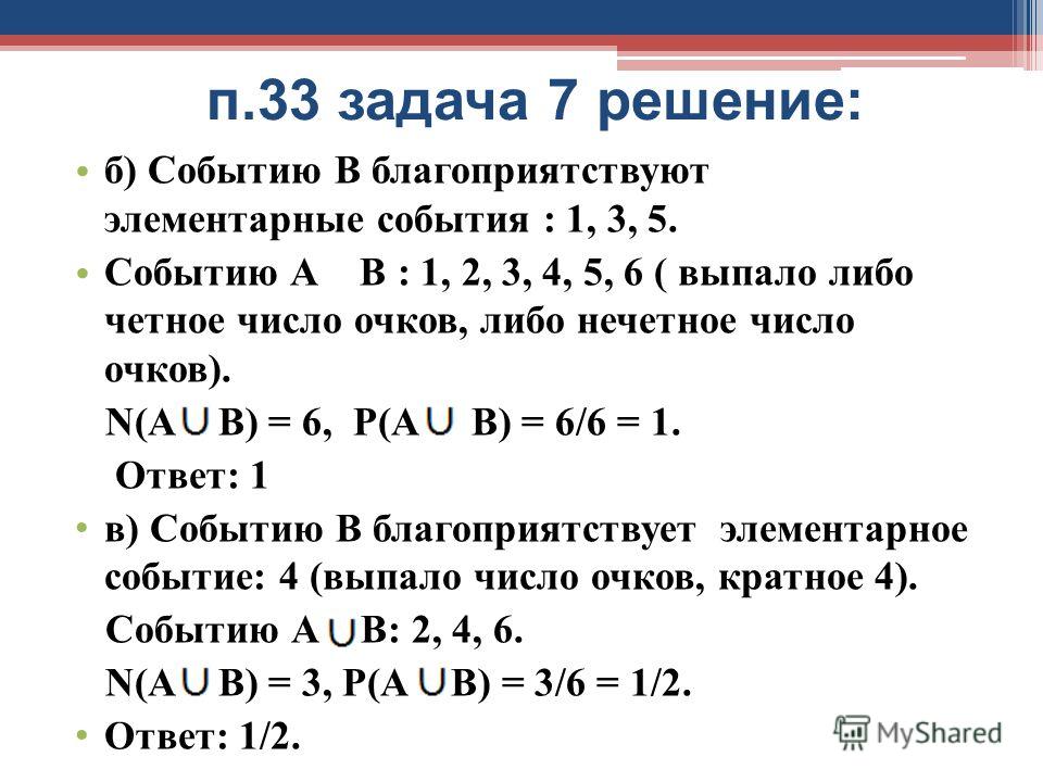 п.33 задача 7 решение: б) Событию В благоприятствуют элементарные события : 1, 3, 5. Событию А В : 1, 2, 3, 4, 5, 6 ( выпало либо четное число очков, либо нечетное число очков). N(А В) = 6, Р(А В) = 6/6 = 1. Ответ: 1 в) Событию В благоприятствует эле