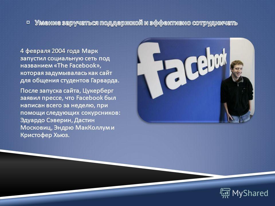 4 февраля 2004 года 4 февраля 2004 года Марк запустил социальную сеть под названием «The Facebook», которая задумывалась как сайт для общения студентов Гарварда. После запуска сайта, Цукерберг заявил прессе, что Facebook был написан всего за неделю, 
