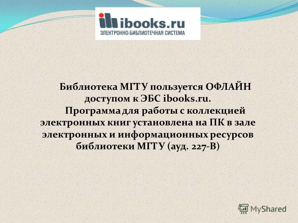 Библиотека МГТУ пользуется ОФЛАЙН доступом к ЭБС ibooks.ru. Программа для работы с коллекцией электронных книг установлена на ПК в зале электронных и информационных ресурсов библиотеки МГТУ (ауд. 227-В)
