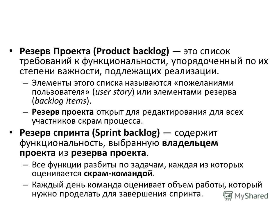Резерв Проекта (Product backlog) это список требований к функциональности, упорядоченный по их степени важности, подлежащих реализации. – Элементы этого списка называются «пожеланиями пользователя» (user story) или элементами резерва (backlog items).