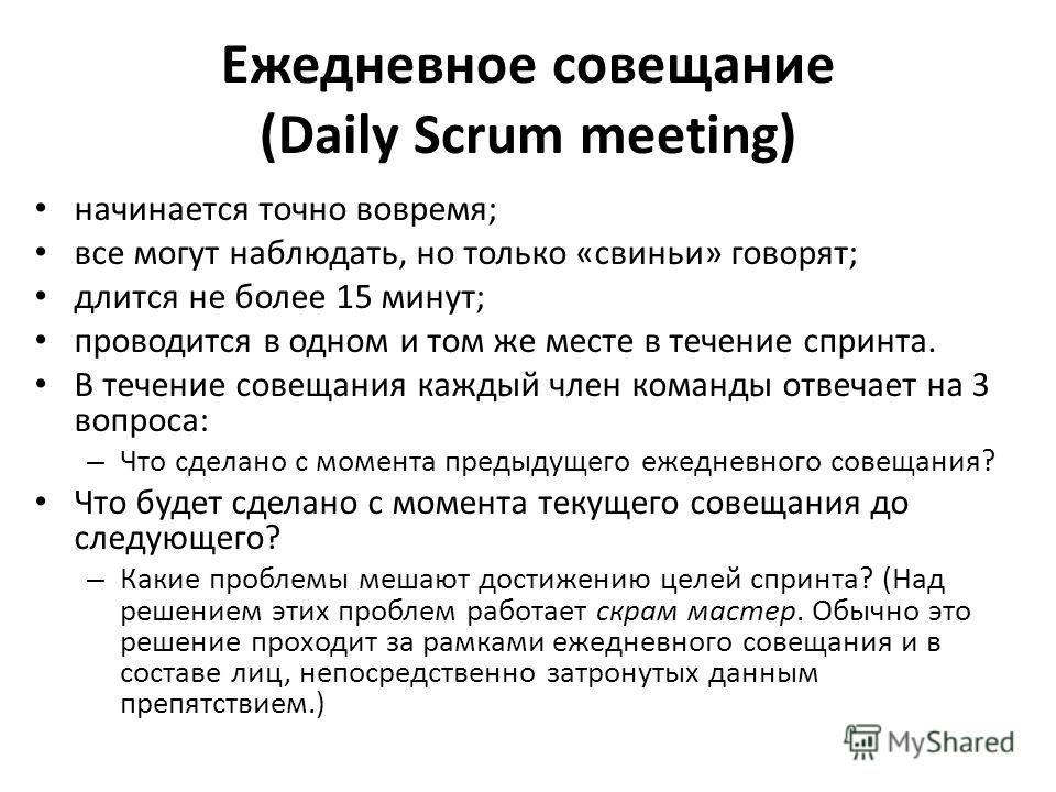 Ежедневное совещание (Daily Scrum meeting) начинается точно вовремя; все могут наблюдать, но только «свиньи» говорят; длится не более 15 минут; проводится в одном и том же месте в течение спринта. В течение совещания каждый член команды отвечает на 3