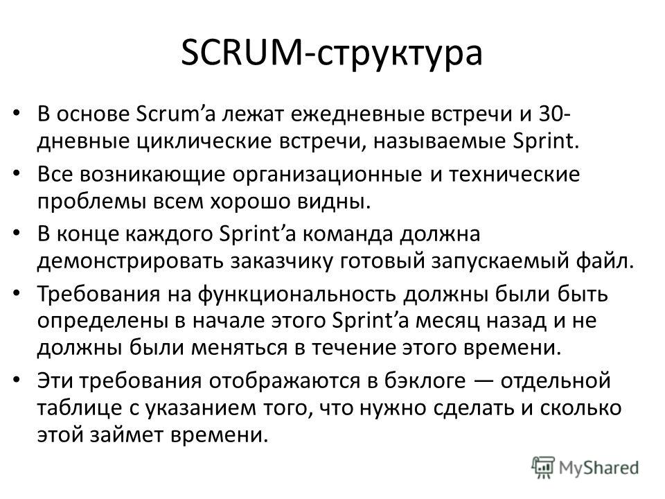 SCRUM-структура В основе Scruma лежат ежедневные встречи и 30- дневные циклические встречи, называемые Sprint. Все возникающие организационные и технические проблемы всем хорошо видны. В конце каждого Sprinta команда должна демонстрировать заказчику 