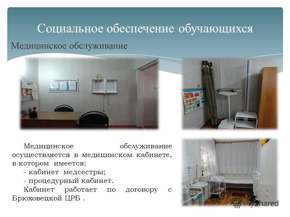 Медицинское обслуживание Социальное обеспечение обучающихся Медицинское обслуживание осуществляется в медицинском кабинете, в котором имеется: - кабинет медсестры; - процедурный кабинет. Кабинет работает по договору с Брюховецкой ЦРБ.