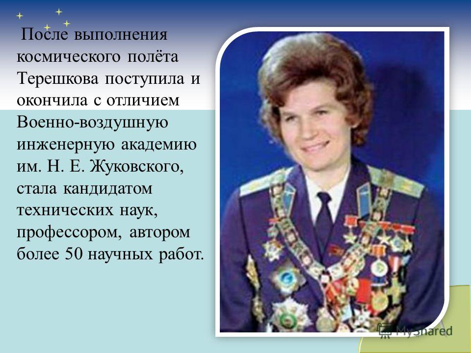 После выполнения космического полёта Терешкова поступила и окончила с отличием Военно-воздушную инженерную академию им. Н. Е. Жуковского, стала кандидатом технических наук, профессором, автором более 50 научных работ.