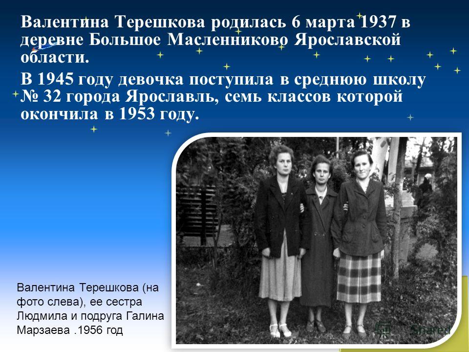Валентина Терешкова родилась 6 марта 1937 в деревне Большое Масленниково Ярославской области. В 1945 году девочка поступила в среднюю школу 32 города Ярославль, семь классов которой окончила в 1953 году. Валентина Терешкова (на фото слева), ее сестра