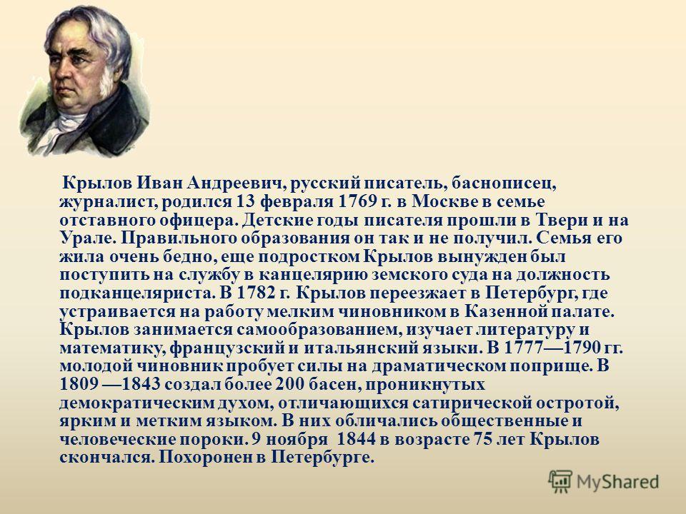 Крылов Иван Андреевич, русский писатель, баснописец, журналист, родился 13 февраля 1769 г. в Москве в семье отставного офицера. Детские годы писателя прошли в Твери и на Урале. Правильного образования он так и не получил. Семья его жила очень бедно, 