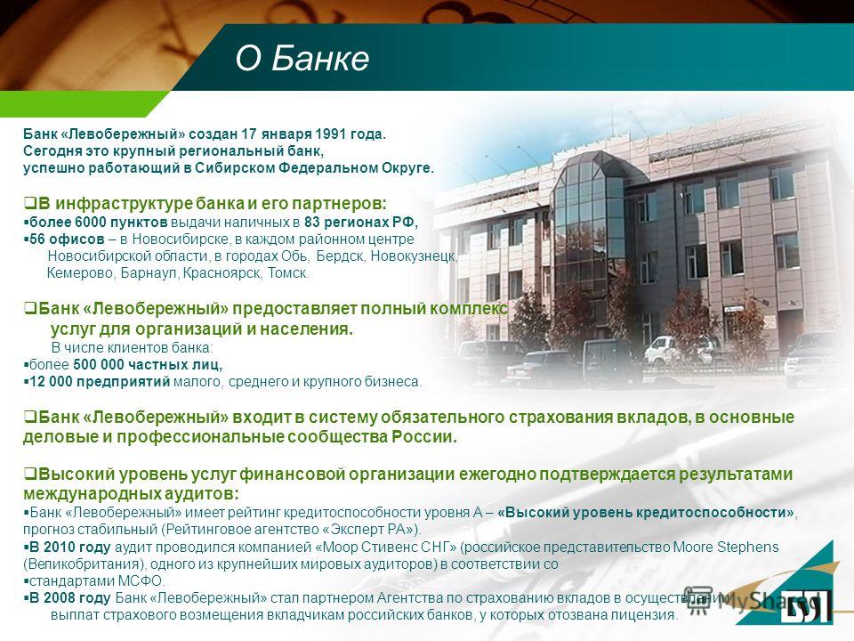 О Банке Банк «Левобережный» создан 17 января 1991 года. Сегодня это крупный региональный банк, успешно работающий в Сибирском Федеральном Округе. В инфраструктуре банка и его партнеров: более 6000 пунктов выдачи наличных в 83 регионах РФ, 56 офисов –