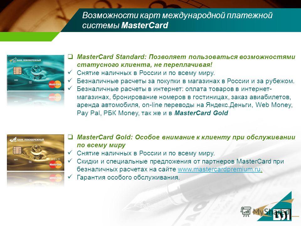 Возможности карт международной платежной системы MasterCard MasterCard Standard: Позволяет пользоваться возможностями статусного клиента, не переплачивая! Снятие наличных в России и по всему миру. Безналичные расчеты за покупки в магазинах в России и