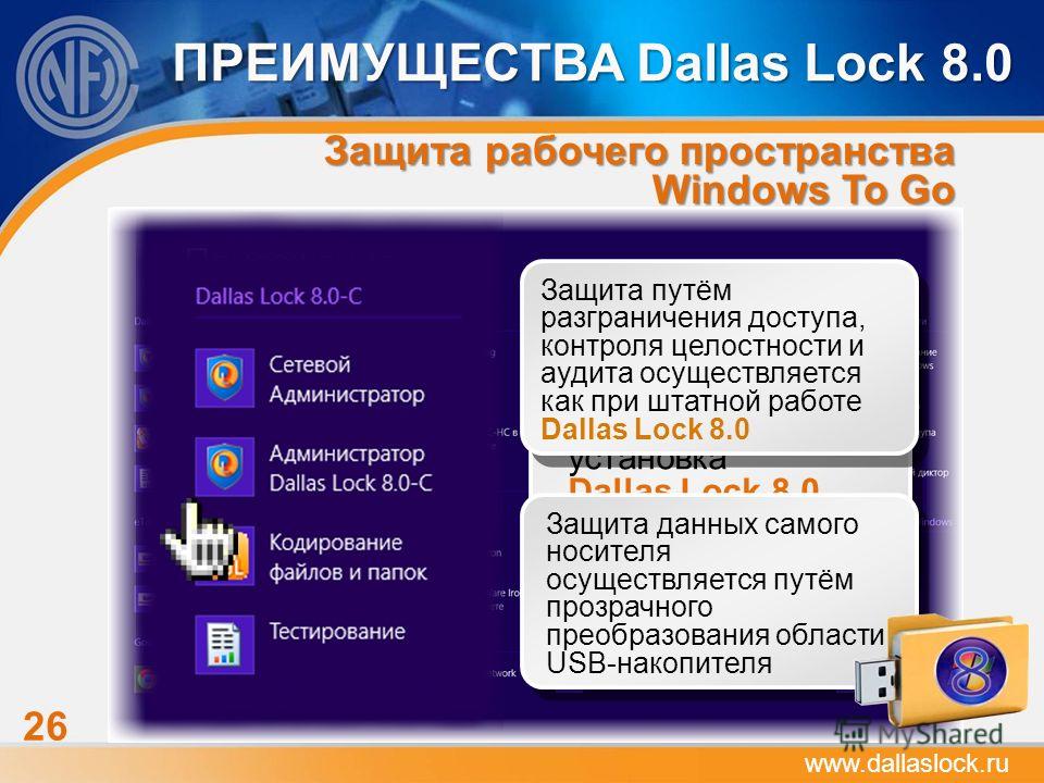 26 ПРЕИМУЩЕСТВА Dallas Lock 8.0 www.dallaslock.ru С помощью технологии Windows To Go на USB-накопителе создаётся рабочее пространство из ОС Windows 8 и файлов, папок и приложений, созданных при работе После запуска ПК из рабочего пространства Windows