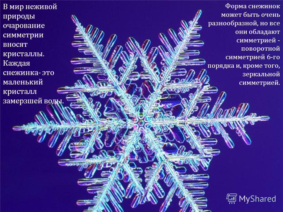 В мир неживой природы очарование симметрии вносят кристаллы. Каждая снежинка- это маленький кристалл замерзшей воды. Форма снежинок может быть очень разнообразной, но все они обладают симметрией - поворотной симметрией 6-го порядка и, кроме того, зер