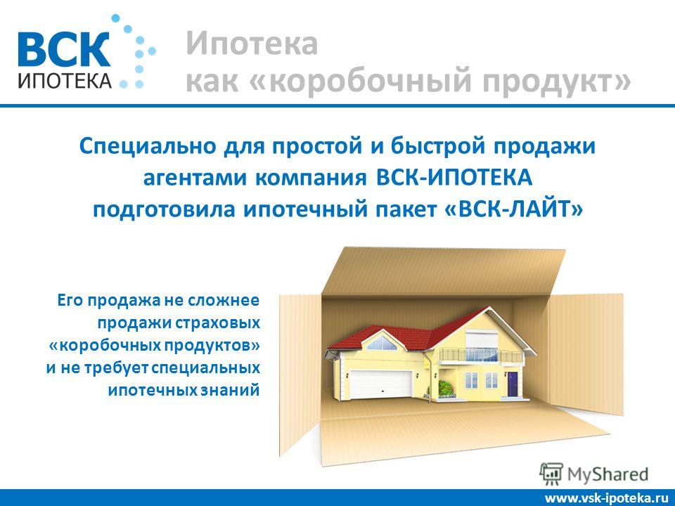 Ипотека как «коробочный продукт» www.vsk-ipoteka.ru Специально для простой и быстрой продажи агентами компания ВСК-ИПОТЕКА подготовила ипотечный пакет «ВСК-ЛАЙТ» Его продажа не сложнее продажи страховых «коробочных продуктов» и не требует специальных