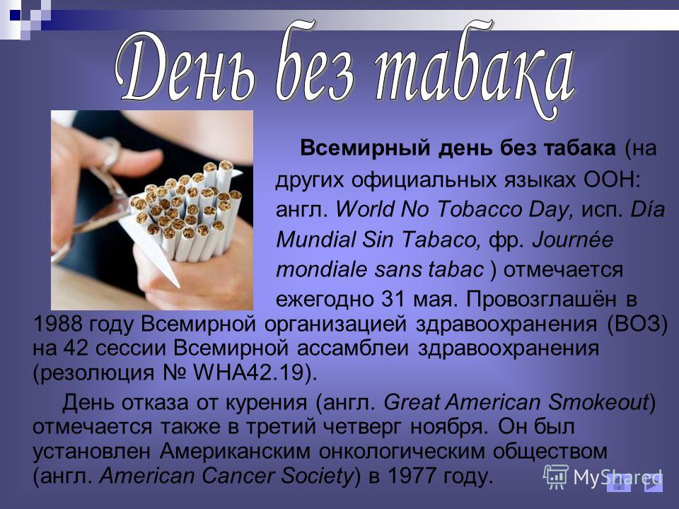 Всемирный день без табака (на других официальных языках ООН: англ. World No Tobacco Day, исп. Día Mundial Sin Tabaco, фр. Journée mondiale sans tabac ) отмечается ежегодно 31 мая. Провозглашён в 1988 году Всемирной организацией здравоохранения (ВОЗ) 