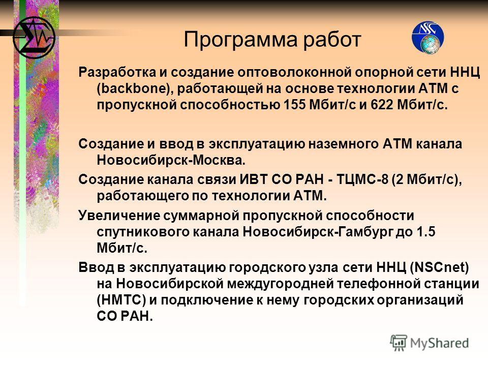 Разработка и создание оптоволоконной опорной сети ННЦ (backbone), работающей на основе технологии АТМ с пропускной способностью 155 Мбит/с и 622 Мбит/с. Создание и ввод в эксплуатацию наземного АТМ канала Новосибирск-Москва. Создание канала связи ИВТ