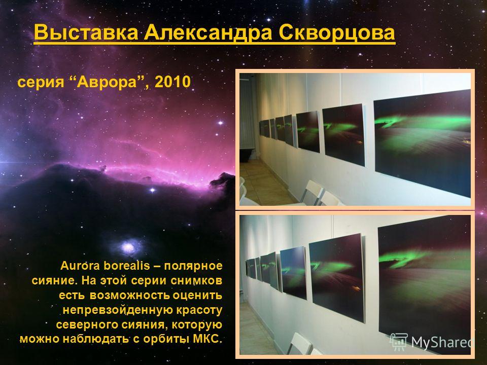 Выставка Александра Скворцова серия Аврора, 2010 Aurora borealis – полярное сияние. На этой серии снимков есть возможность оценить непревзойденную красоту северного сияния, которую можно наблюдать с орбиты МКС.
