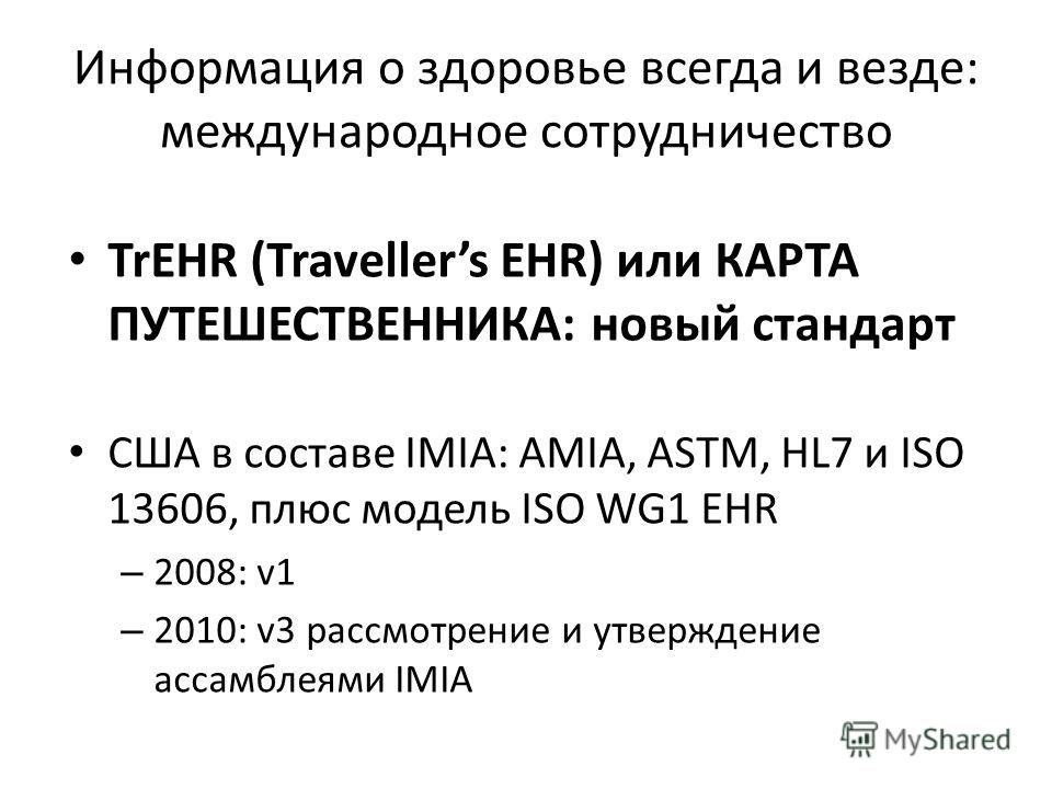 Информация о здоровье всегда и везде: международное сотрудничество TrEHR (Travellers EHR) или КАРТА ПУТЕШЕСТВЕННИКА: новый стандарт США в составе IMIA: AMIA, ASTM, HL7 и ISO 13606, плюс модель ISO WG1 EHR – 2008: v1 – 2010: v3 рассмотрение и утвержде