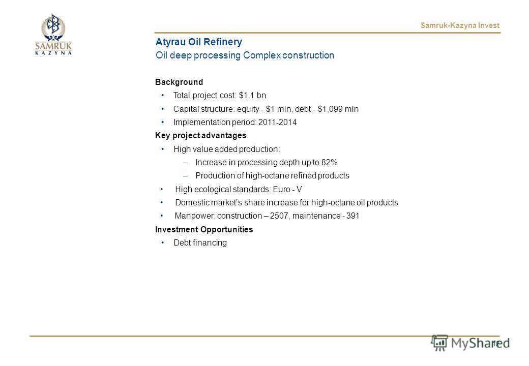 Samruk-Kazyna Invest Atyrau Oil Refinery Oil deep processing Complex construction Background Total project cost: $1.1 bn Capital structure: equity - $1 mln, debt - $1,099 mln Implementation period: 2011-2014 Key project advantages High value added pr