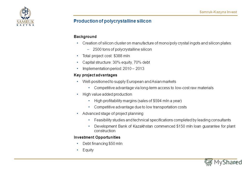 Samruk-Kazyna Invest Production of polycrystalline silicon Background Creation of silicon cluster on manufacture of mono/poly crystal ingots and silicon plates: –2500 tons of polycrystalline silicon Total project cost: $388 mln Capital structure: 30%