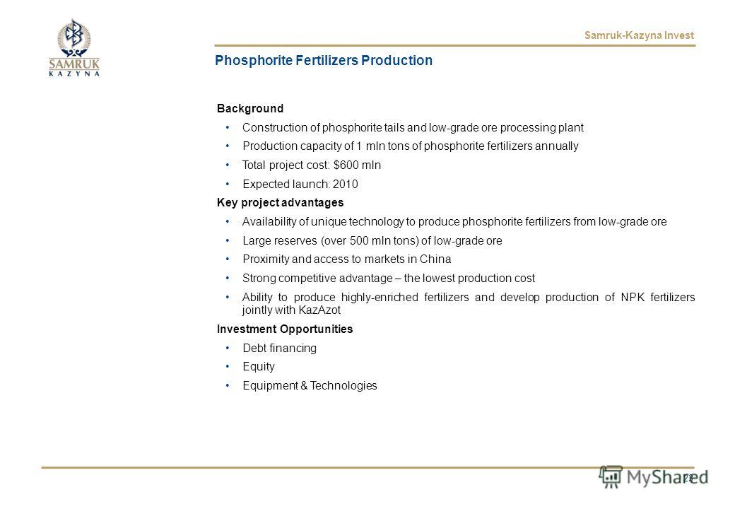Samruk-Kazyna Invest Phosphorite Fertilizers Production Background Construction of phosphorite tails and low-grade ore processing plant Production capacity of 1 mln tons of phosphorite fertilizers annually Total project cost: $600 mln Expected launch