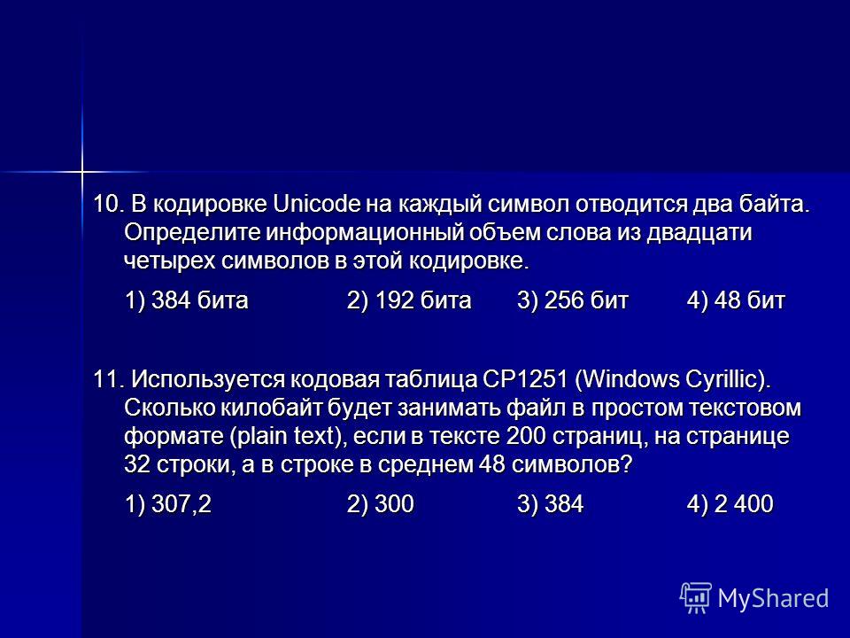10. В кодировке Unicode на каждый символ отводится два байта. Определите информационный объем слова из двадцати четырех символов в этой кодировке. 1) 384 бита2) 192 бита3) 256 бит4) 48 бит 11. Используется кодовая таблица CP1251 (Windows Cyrillic). С