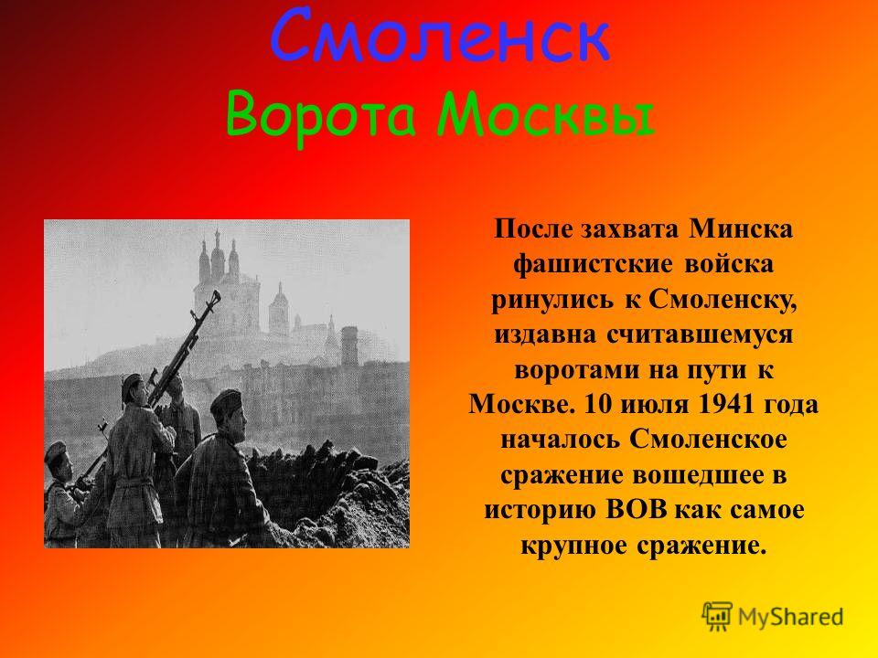 Смоленск Ворота Москвы После захвата Минска фашистские войска ринулись к Смоленску, издавна считавшемуся воротами на пути к Москве. 10 июля 1941 года началось Смоленское сражение вошедшее в историю ВОВ как самое крупное сражение.
