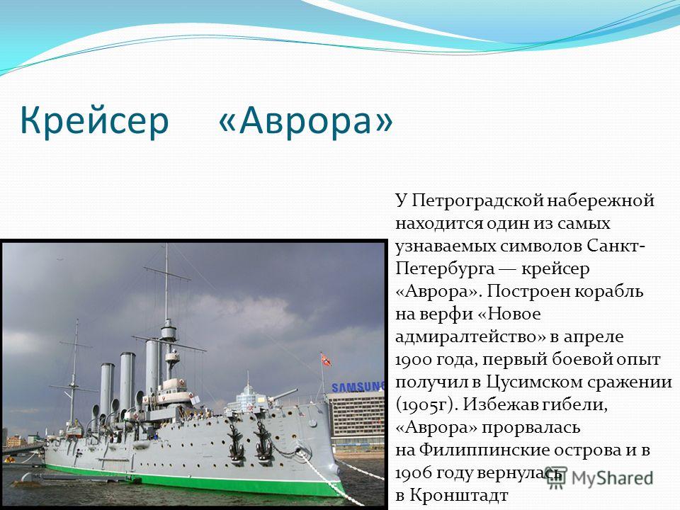 Крейсер «Аврора» У Петроградской набережной находится один из самых узнаваемых символов Санкт- Петербурга крейсер «Аврора». Построен корабль на верфи «Новое адмиралтейство» в апреле 1900 года, первый боевой опыт получил в Цусимском сражении (1905г). 