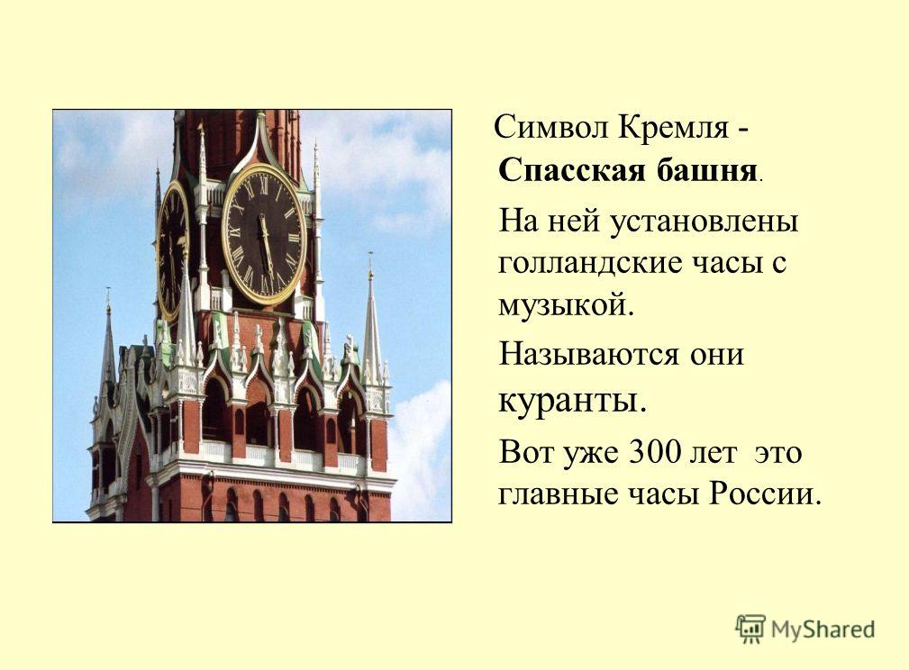 Символ Кремля - Спасская башня. На ней установлены голландские часы с музыкой. Называются они куранты. Вот уже 300 лет это главные часы России.