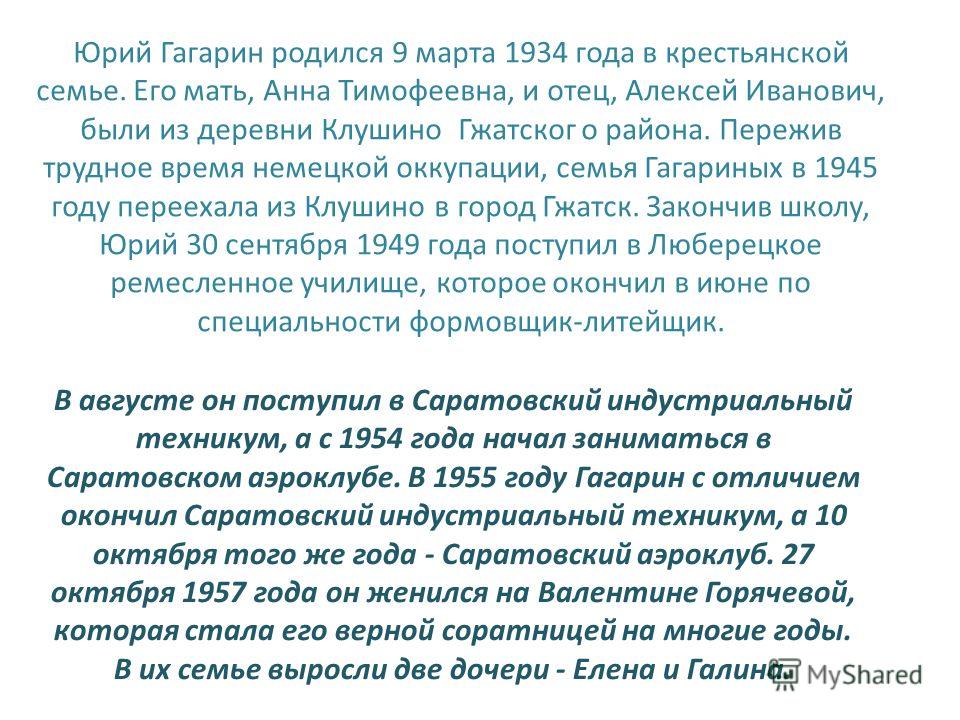 Юрий Гагарин родился 9 марта 1934 года в крестьянской семье. Его мать, Анна Тимофеевна, и отец, Алексей Иванович, были из деревни Клушино Гжатског о района. Пережив трудное время немецкой оккупации, семья Гагариных в 1945 году переехала из Клушино в 
