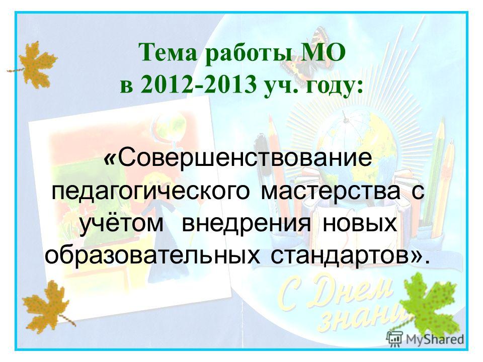 Тема работы МО в 2012-2013 уч. году: « Совершенствование педагогического мастерства с учётом внедрения новых образовательных стандартов».
