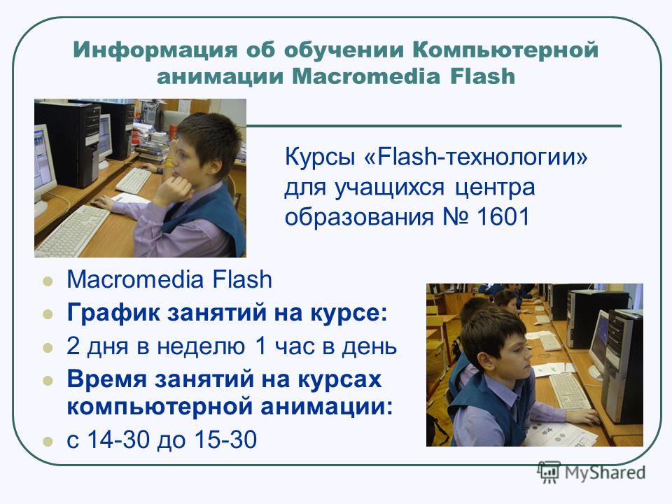 Информация об обучении Компьютерной анимации Macromedia Flash Macromedia Flash График занятий на курсе: 2 дня в неделю 1 час в день Время занятий на курсах компьютерной анимации: с 14-30 до 15-30 Курсы «Flash-технологии» для учащихся центра образован