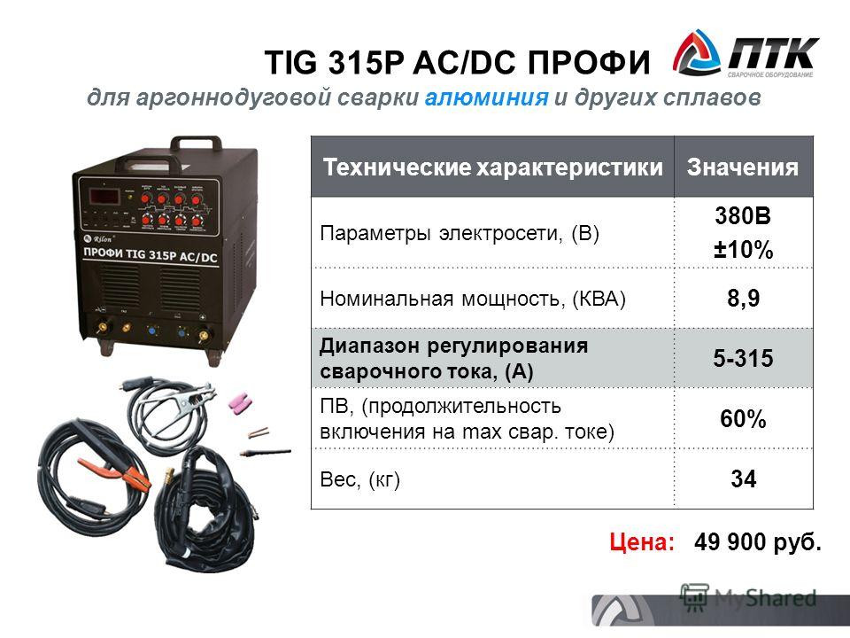 TIG 315P AC/DC ПРОФИ Технические характеристикиЗначения Параметры электросети, (В) 380В ±10% Номинальная мощность, (КВА) 8,9 Диапазон регулирования сварочного тока, (А) 5-315 ПВ, (продолжительность включения на max свар. токе) 60% Вес, (кг) 34 Цена: 