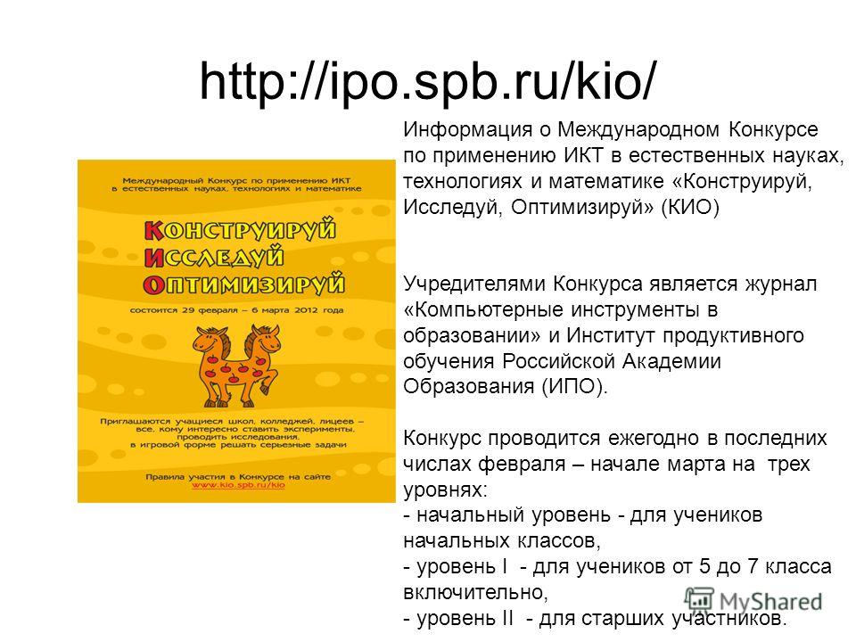 http://ipo.spb.ru/kio/ Информация о Международном Конкурсе по применению ИКТ в естественных науках, технологиях и математике «Конструируй, Исследуй, Оптимизируй» (КИО) Учредителями Конкурса является журнал «Компьютерные инструменты в образовании» и И