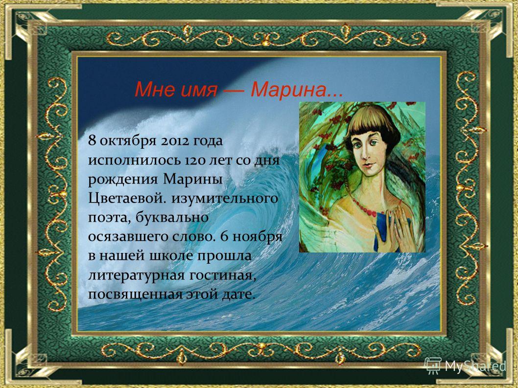 8 октября 2012 года исполнилось 120 лет со дня рождения Марины Цветаевой. изумительного поэта, буквально осязавшего слово. 6 ноября в нашей школе прошла литературная гостиная, посвященная этой дате. Мне имя Марина...