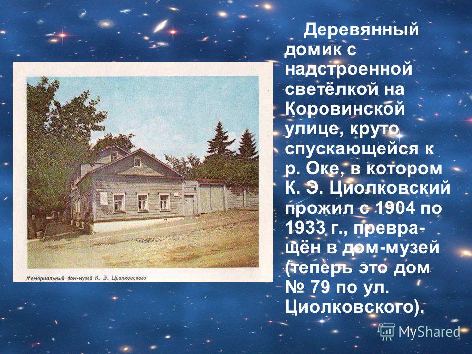 Деревянный домик с надстроенной светёлкой на Коровинской улице, круто спускающейся к р. Оке, в котором К. Э. Циолковский прожил с 1904 по 1933 г., превра- щён в дом-музей (теперь это дом 79 по ул. Циолковского).