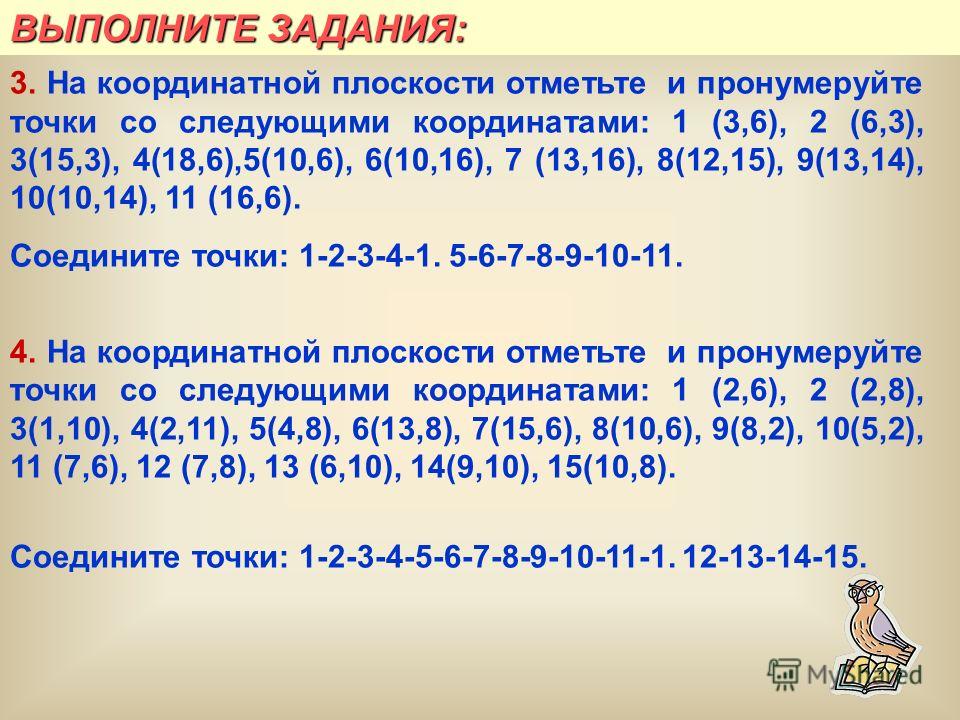 ВЫПОЛНИТЕ ЗАДАНИЯ: 3. На координатной плоскости отметьте и пронумеруйте точки со следующими координатами: 1 (3,6), 2 (6,3), 3(15,3), 4(18,6),5(10,6), 6(10,16), 7 (13,16), 8(12,15), 9(13,14), 10(10,14), 11 (16,6). Соедините точки: 1-2-3-4-1. 5-6-7-8-9