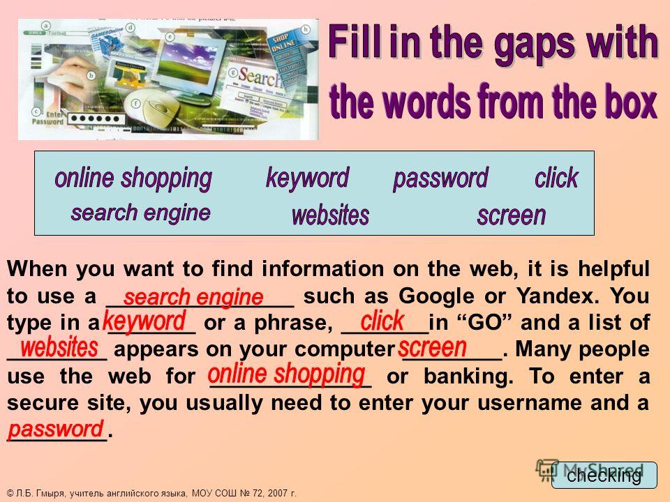checking When you want to find information on the web, it is helpful to use a _______________ such as Google or Yandex. You type in a _______ or a phrase, _______in GO and a list of ________ appears on your computer ________. Many people use the web 