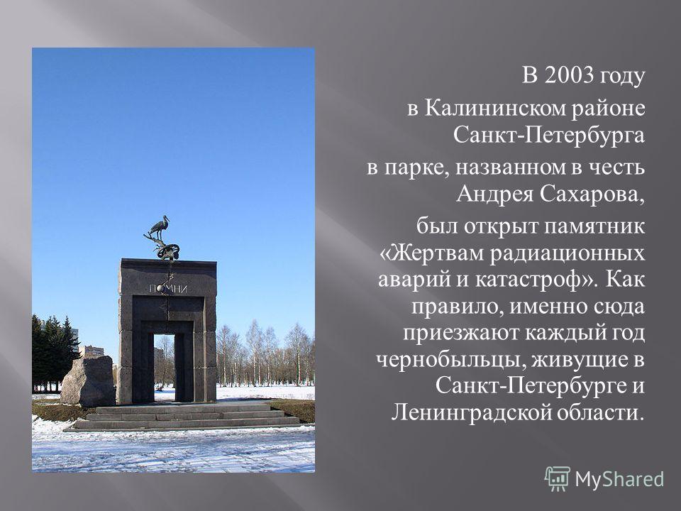 В 2003 году в Калининском районе Санкт - Петербурга в парке, названном в честь Андрея Сахарова, был открыт памятник « Жертвам радиационных аварий и катастроф ». Как правило, именно сюда приезжают каждый год чернобыльцы, живущие в Санкт - Петербурге и