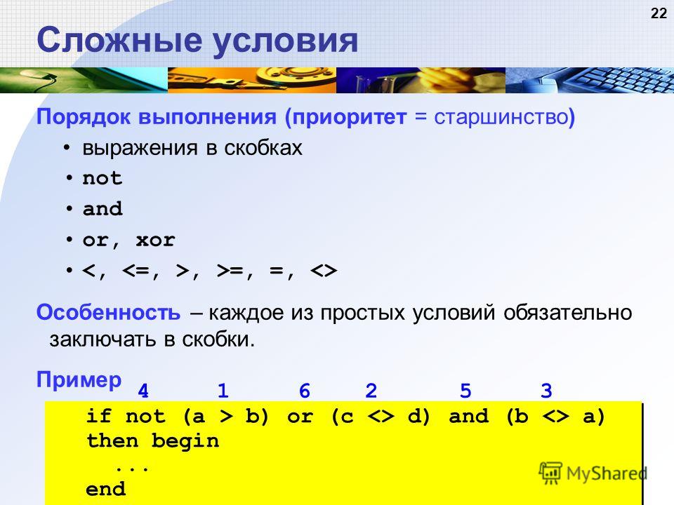 22 Сложные условия Порядок выполнения (приоритет = старшинство) выражения в скобках not and or, xor, >=, =,  Особенность – каждое из простых условий обязательно заключать в скобки. Пример 4 1 6 2 5 3 if not (a > b) or (c  d) and (b  a) then begin... 