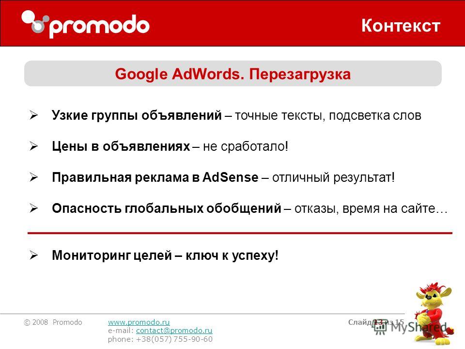 © 2008 Promodo www.promodo.ru e-mail: contact@promodo.rucontact@promodo.ru phone: +38(057) 755-90-60 Слайд 13 из 15 Контекст Google AdWords. Перезагрузка Узкие группы объявлений – точные тексты, подсветка слов Цены в объявлениях – не сработало! Прави