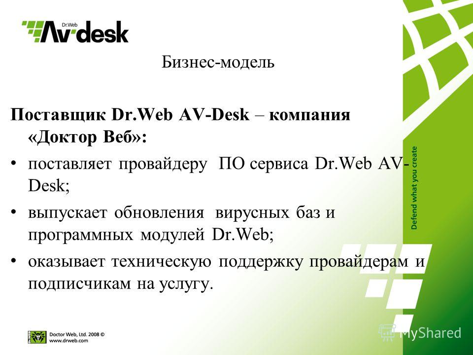 Бизнес-модель Поставщик Dr.Web AV-Desk – компания «Доктор Веб»: поставляет провайдеру ПО сервиса Dr.Web AV- Desk; выпускает обновления вирусных баз и программных модулей Dr.Web; оказывает техническую поддержку провайдерам и подписчикам на услугу.