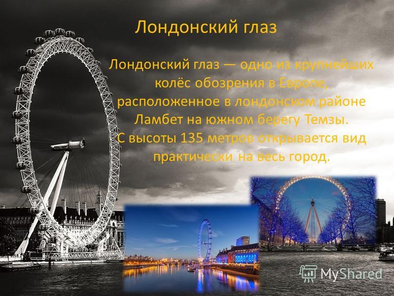 Лондонский глаз одно из крупнейших колёс обозрения в Европе, расположенное в лондонском районе Ламбет на южном берегу Темзы. С высоты 135 метров открывается вид практически на весь город. Лондонский глаз