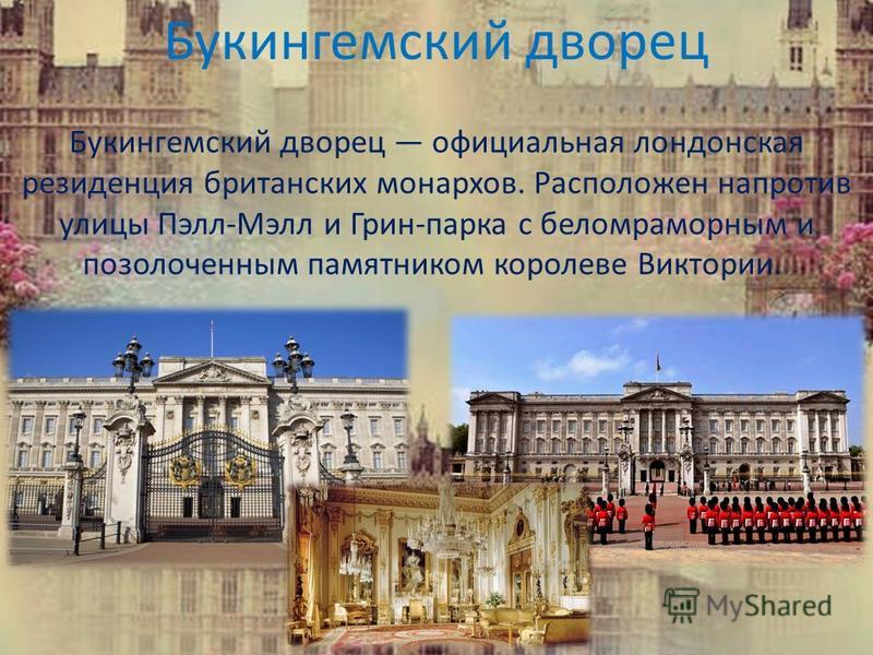 Букингемский дворец официальная лондонская резиденция британских монархов. Расположен напротив улицы Пэлл-Мэлл и Грин-парка с беломраморным и позолоченным памятником королеве Виктории. Букингемский дворец