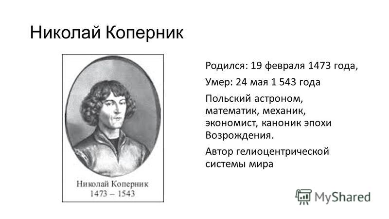 Николай Коперник Родился: 19 февраля 1473 года, Умер: 24 мая 1 543 года Польский астроном, математик, механик, экономист, каноник эпохи Возрождения. Автор гелиоцентрической системы мира