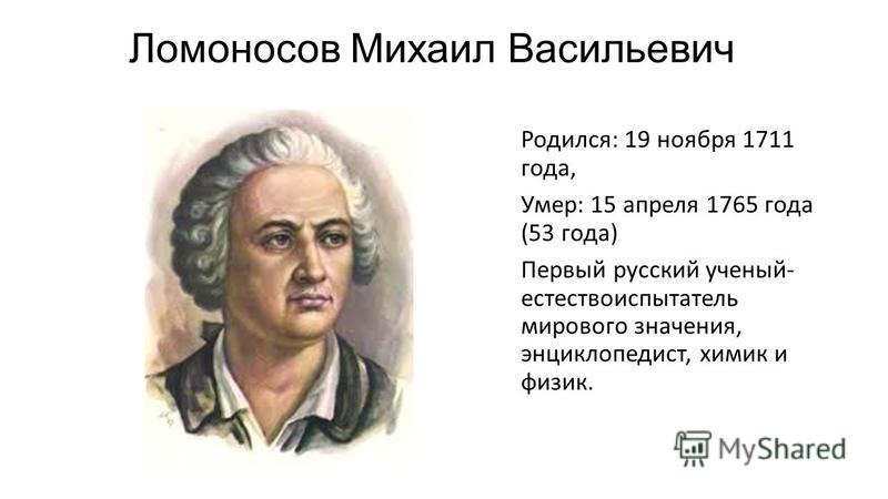 Ломоносов Михаил Васильевич Родился: 19 ноября 1711 года, Умер: 15 апреля 1765 года (53 года) Первый русский ученый- естествоиспытатель мирового значения, энциклопедист, химик и физик.