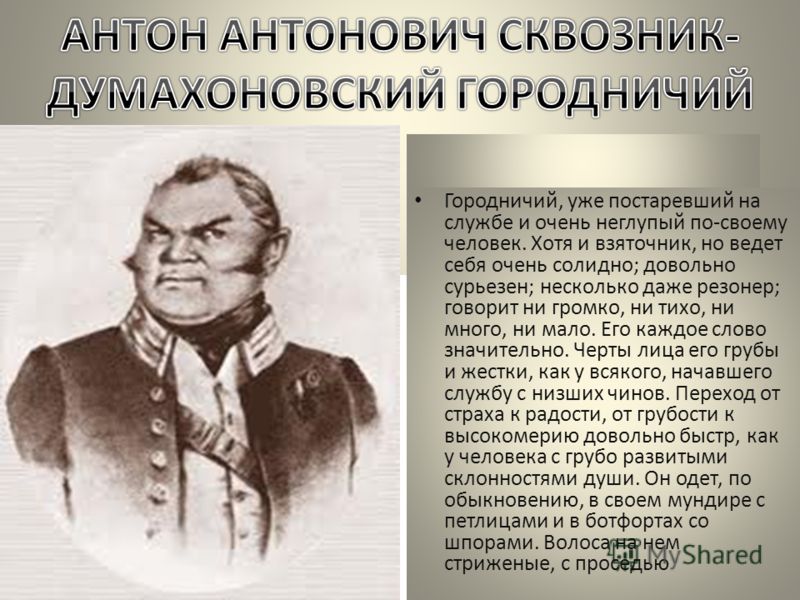 Городничий, уже постаревший на службе и очень неглупый по-своему человек. Хотя и взяточник, но ведет себя очень солидно; довольно сурьезен; несколько 