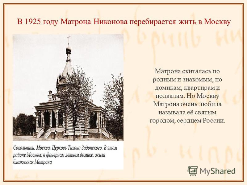 В 1925 году Матрона Никонова перебирается жить в Москву Матрона скиталась по родным и знакомым, по домикам, квартирам и подвалам. Но Москву Матрона очень любила называла её святым городом, сердцем России.