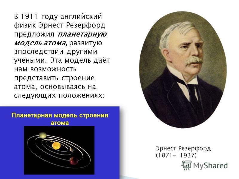 В 1911 году английский физик Эрнест Резерфорд предложил планетарную модель атома, развитую впоследствии другими учеными. Эта модель даёт нам возможность представить строение атома, основываясь на следующих положениях: Эрнест Резерфорд (1871-1937)