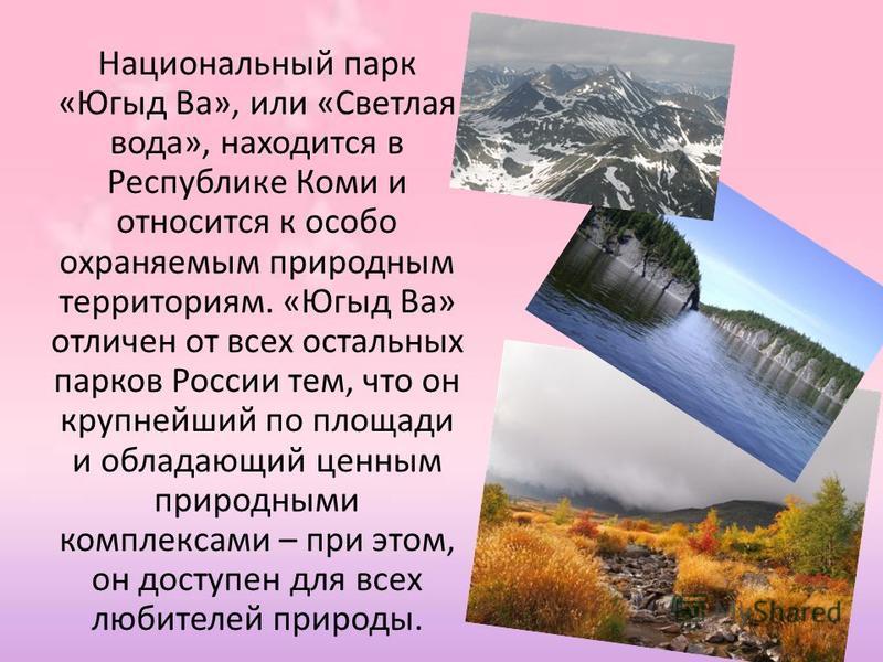 Национальный парк «Югыд Ва», или «Светлая вода», находится в Республике Коми и относится к особо охраняемым природным территориям. «Югыд Ва» отличен от всех остальных парков России тем, что он крупнейший по площади и обладающий ценным природными комп