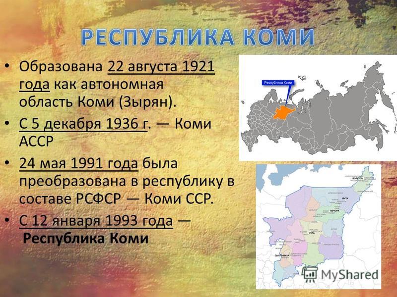 Образована 22 августа 1921 года как автономная область Коми (Зырян). С 5 декабря 1936 г. Коми АССР 24 мая 1991 года была преобразована в республику в составе РСФСР Коми ССР. С 12 января 1993 года Республика Коми
