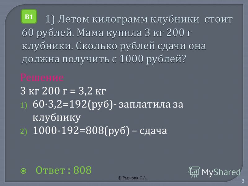 © Рыжова С. А. 3 Решение 3 к г 200 г = 3,2 к г 1) 60·3,2=192( руб )- з аплатила з а клубнику 2) 1000-192=808( руб ) – с дача Ответ : 808 В1В1